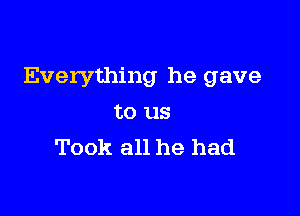 Everything he gave

to us
Took all he had