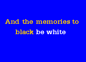 And the memories to

black be white