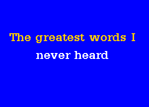 The greatest words I

never heard