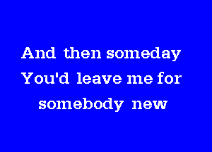 And then someday
You'd leave me for
somebody new