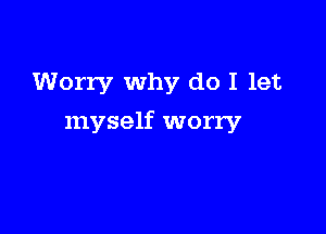 Worry why do I let

myself worry