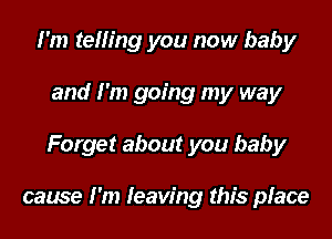 I'm telling you now baby
and I'm going my way
Forget about you baby

cause I'm leaving this place