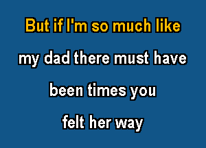 But ifl'm so much like

my dad there must have

been times you

felt her way