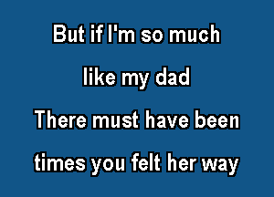 But ifl'm so much
like my dad

There must have been

times you felt her way