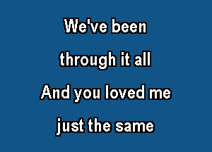 We've been

through it all

And you loved me

just the same