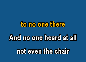 to no one there

And no one heard at all

not even the chair