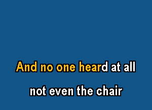 And no one heard at all

not even the chair