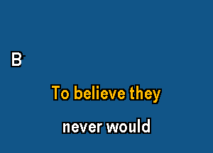 To believe they

never would