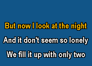 But nowl look at the night

And it don't seem so lonely

We fill it up with only two