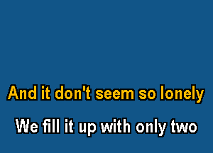 And it don't seem so lonely

We fill it up with only two