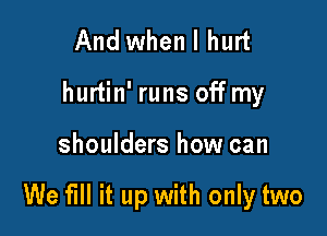 And when I hurt
hurtin' runs off my

shoulders how can

We fill it up with only two