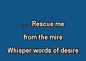 . . . Rescue me

from the mire

Whisper words of desire