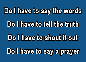 Do I have to say the words
Dol have to tell the truth

Dol have to shout it out

Do I have to say a prayer