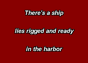 There's a ship

lies rigged and ready

in the harbor