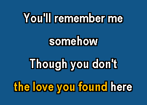 You'll remember me
somehow

Though you don't

the love you found here