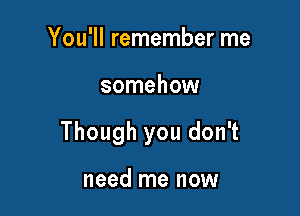 You'll remember me

somehow

Though you don't

need me now