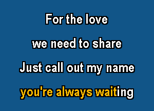 Forthelove
we need to share

Just call out my name

you're always waiting