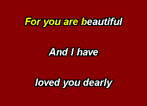 For you are beautiful

And I have

loved you dearly