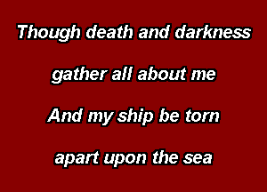 Though death and darkness

gather all about me

And my ship be torn

apart upon the sea