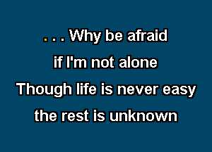 . . . Why be afraid

if I'm not alone

Though life is never easy

the rest is unknown