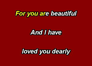 For you are beautiful

And I have

loved you dearly