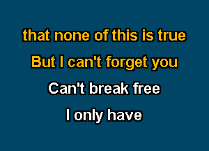 that none of this is true

But I can't forget you

Can't break free

I only have