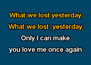 What we lost yesterday
What we lost yesterday
Only I can make

you love me once again