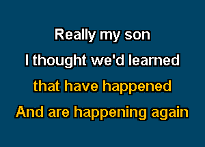 Really my son
I thought we'd learned

that have happened

And are happening again
