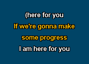 (here for you
If we're gonna make

some progress

I am here for you