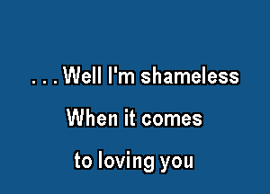 . . .Well I'm shameless

When it comes

to loving you