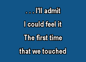 . . . I'll admit
I could feel it

The first time

that we touched