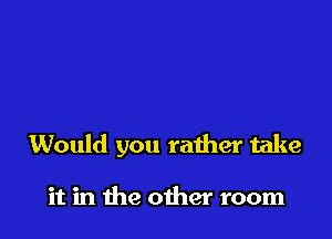 Would you rather take

it in the oiher room