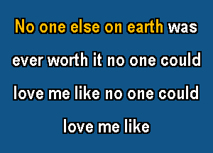 No one else on earth was

ever worth it no one could

love me like no one could

love me like