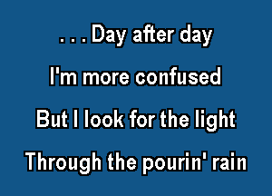 . . . Day after day
I'm more confused

But I look for the light

Through the pourin' rain