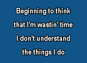 Beginning to think

that I'm wastin' time
I don't understand

the things I do