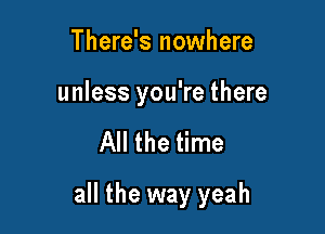 There's nowhere
unless you're there

All the time

all the way yeah