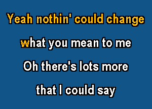 Yeah nothin' could change
what you mean to me

Oh there's lots more

that I could say