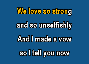 We love so strong

and so unselfishly
And I made a vow

so I tell you now