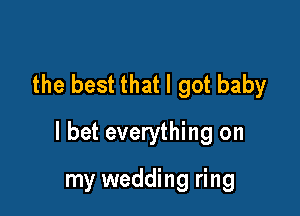 the best that I got baby

I bet everything on

my wedding ring