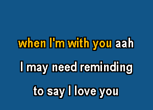 when I'm with you aah

I may need reminding

to say I love you