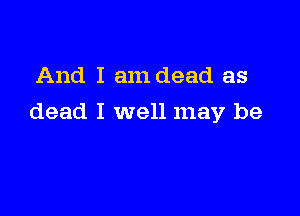 And I am dead as

dead I well may be