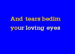 And tears bedim

your loving eyes