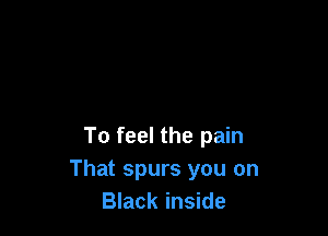 To feel the pain
That spurs you on
Black inside