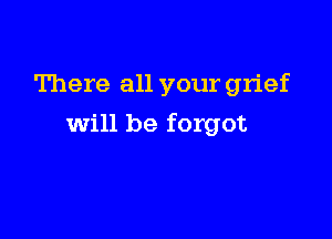 There all your grief

will be forgot