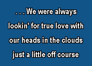 . . . We were always

lookin' for true love with
our heads in the clouds

just a little off course