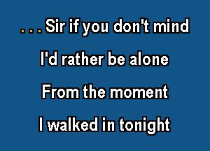...Sir if you don't mind
I'd rather be alone

From the moment

I walked in tonight