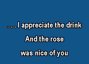 . . . I appreciate the drink
And the rose

was nice of you