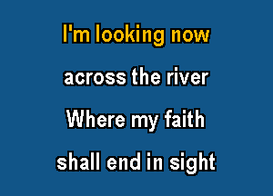 I'm looking now
across the river

Where my faith

shall end in sight