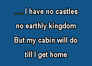 ...l have no castles
no earthly kingdom

But my cabin will do

till I get home