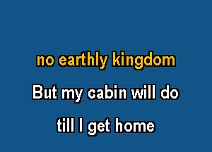 no earthly kingdom

But my cabin will do

till I get home